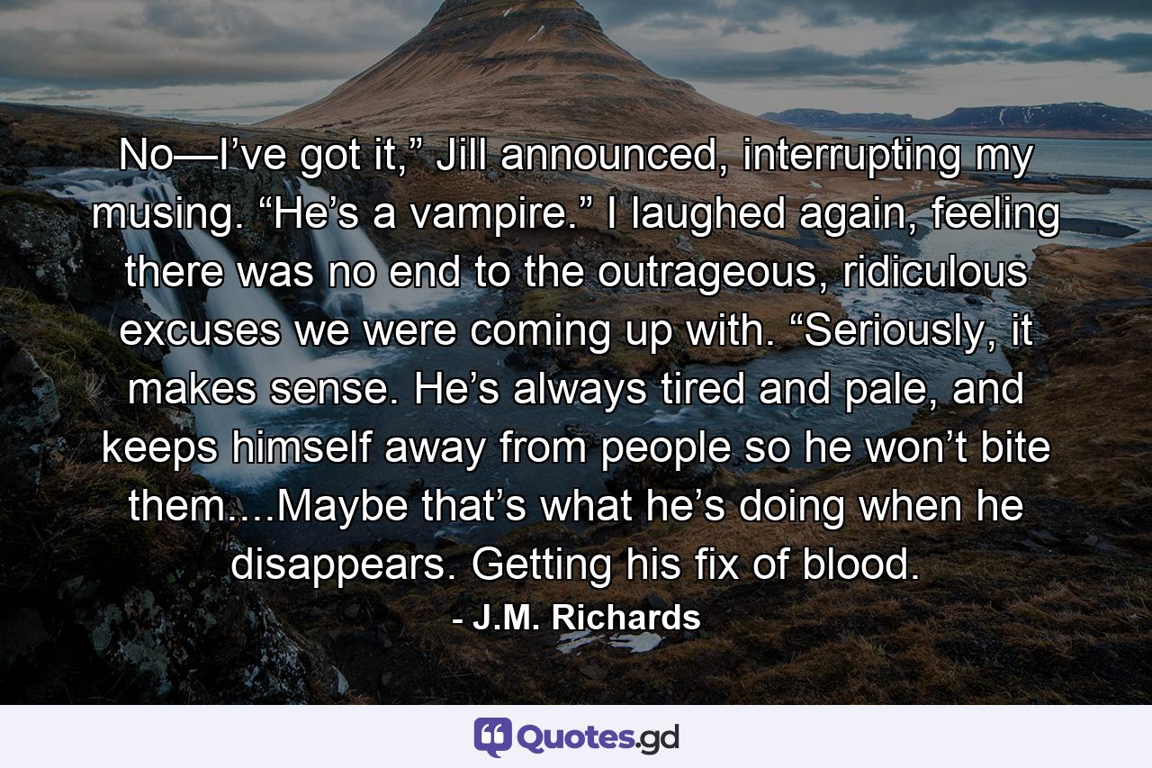 No—I’ve got it,” Jill announced, interrupting my musing. “He’s a vampire.” I laughed again, feeling there was no end to the outrageous, ridiculous excuses we were coming up with. “Seriously, it makes sense. He’s always tired and pale, and keeps himself away from people so he won’t bite them....Maybe that’s what he’s doing when he disappears. Getting his fix of blood. - Quote by J.M. Richards