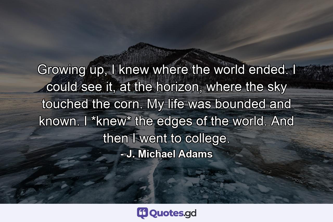 Growing up, I knew where the world ended. I could see it, at the horizon, where the sky touched the corn. My life was bounded and known. I *knew* the edges of the world. And then I went to college. - Quote by J. Michael Adams