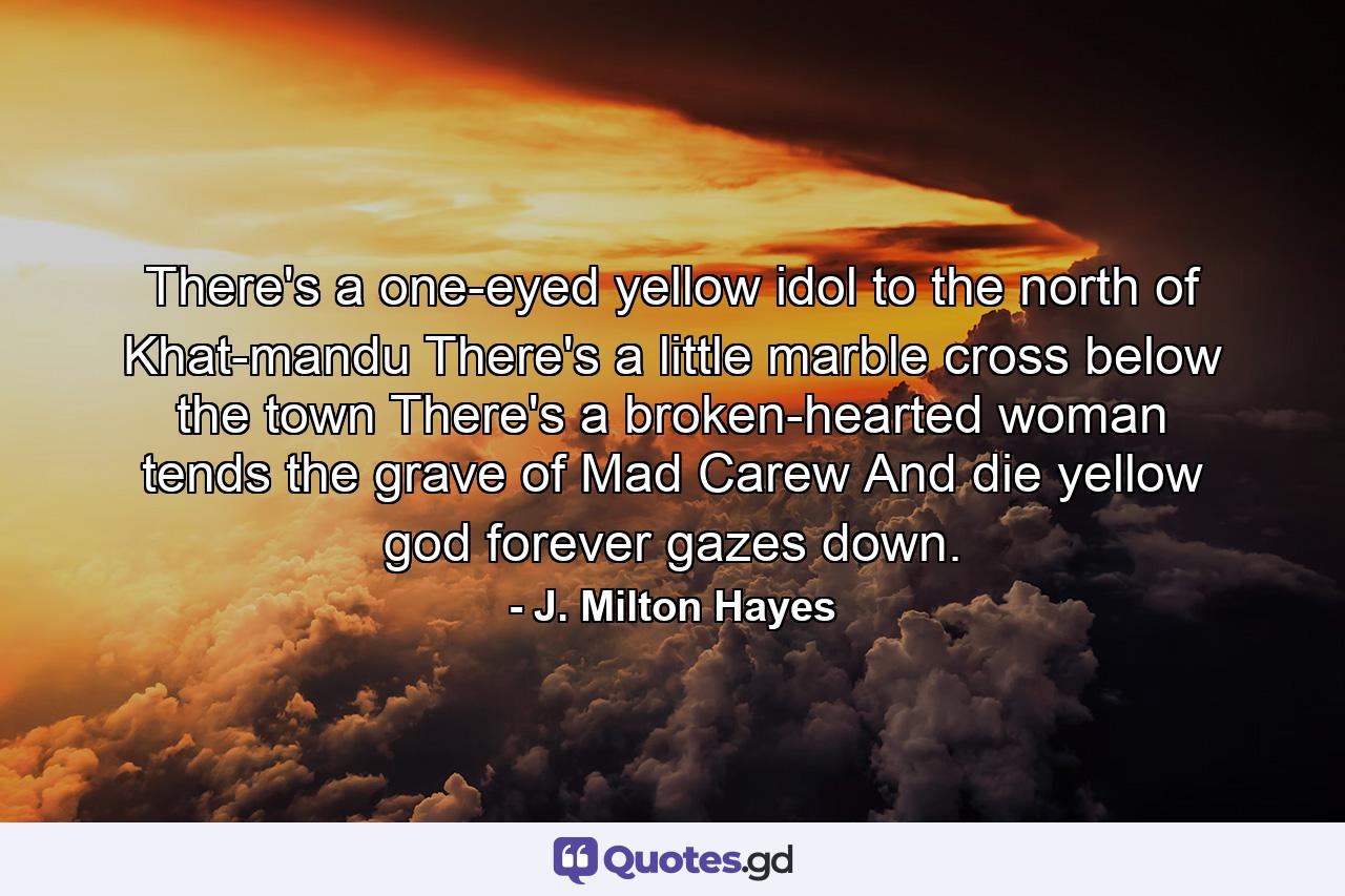 There's a one-eyed yellow idol to the north of Khat-mandu  There's a little marble cross below the town  There's a broken-hearted woman tends the grave of Mad Carew  And die yellow god forever gazes down. - Quote by J. Milton Hayes