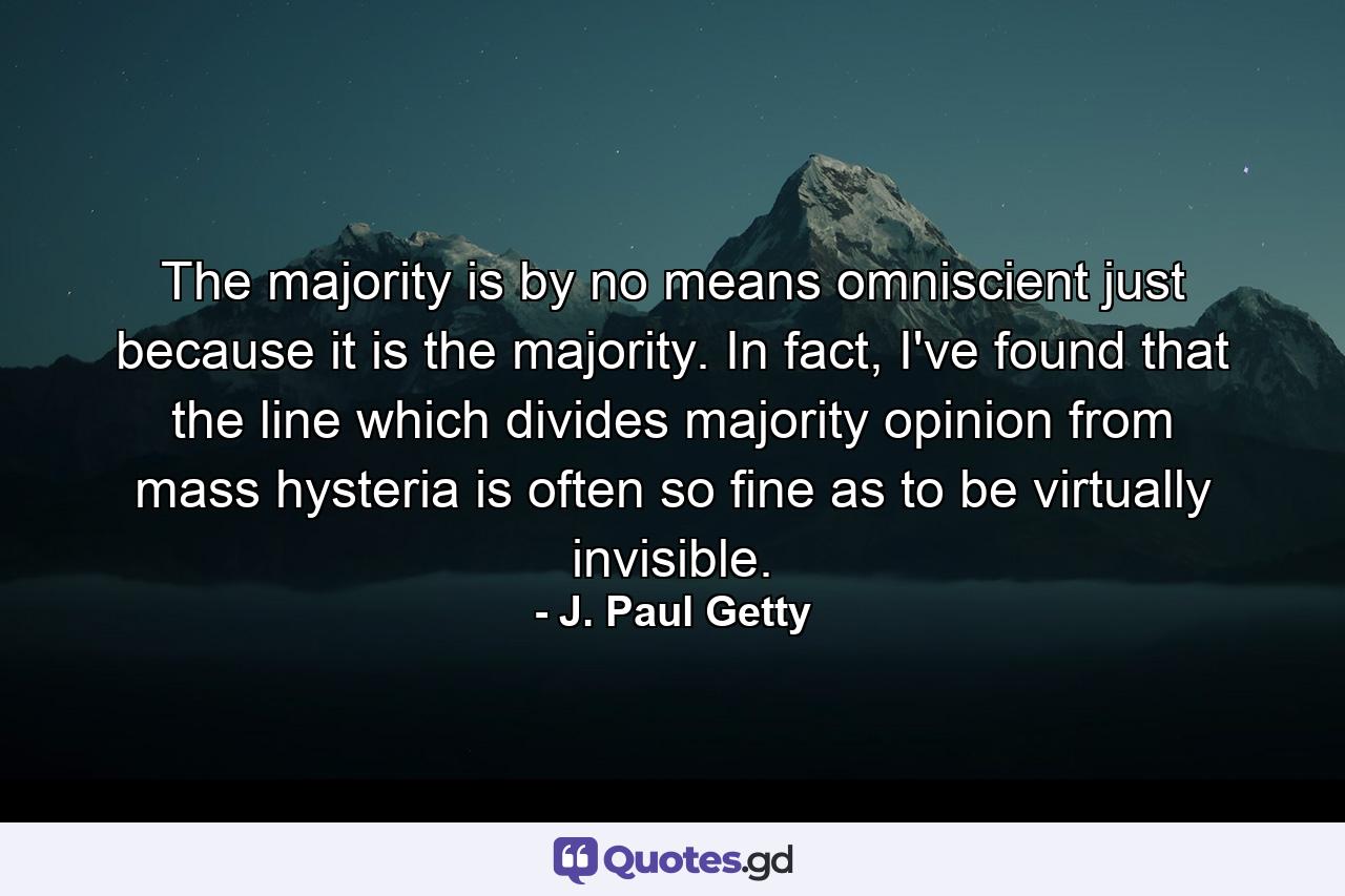 The majority is by no means omniscient just because it is the majority. In fact, I've found that the line which divides majority opinion from mass hysteria is often so fine as to be virtually invisible. - Quote by J. Paul Getty