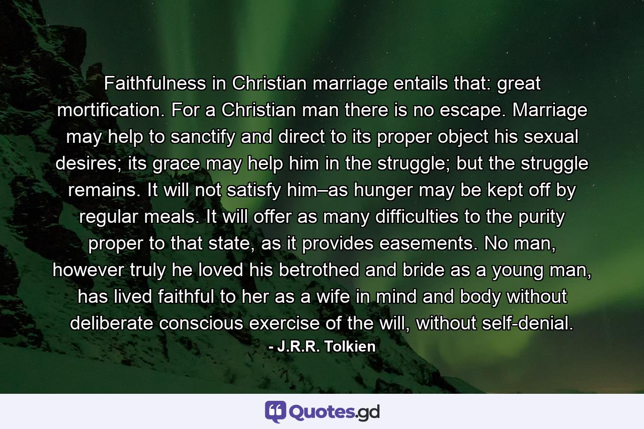 Faithfulness in Christian marriage entails that: great mortification. For a Christian man there is no escape. Marriage may help to sanctify and direct to its proper object his sexual desires; its grace may help him in the struggle; but the struggle remains. It will not satisfy him–as hunger may be kept off by regular meals. It will offer as many difficulties to the purity proper to that state, as it provides easements. No man, however truly he loved his betrothed and bride as a young man, has lived faithful to her as a wife in mind and body without deliberate conscious exercise of the will, without self-denial. - Quote by J.R.R. Tolkien