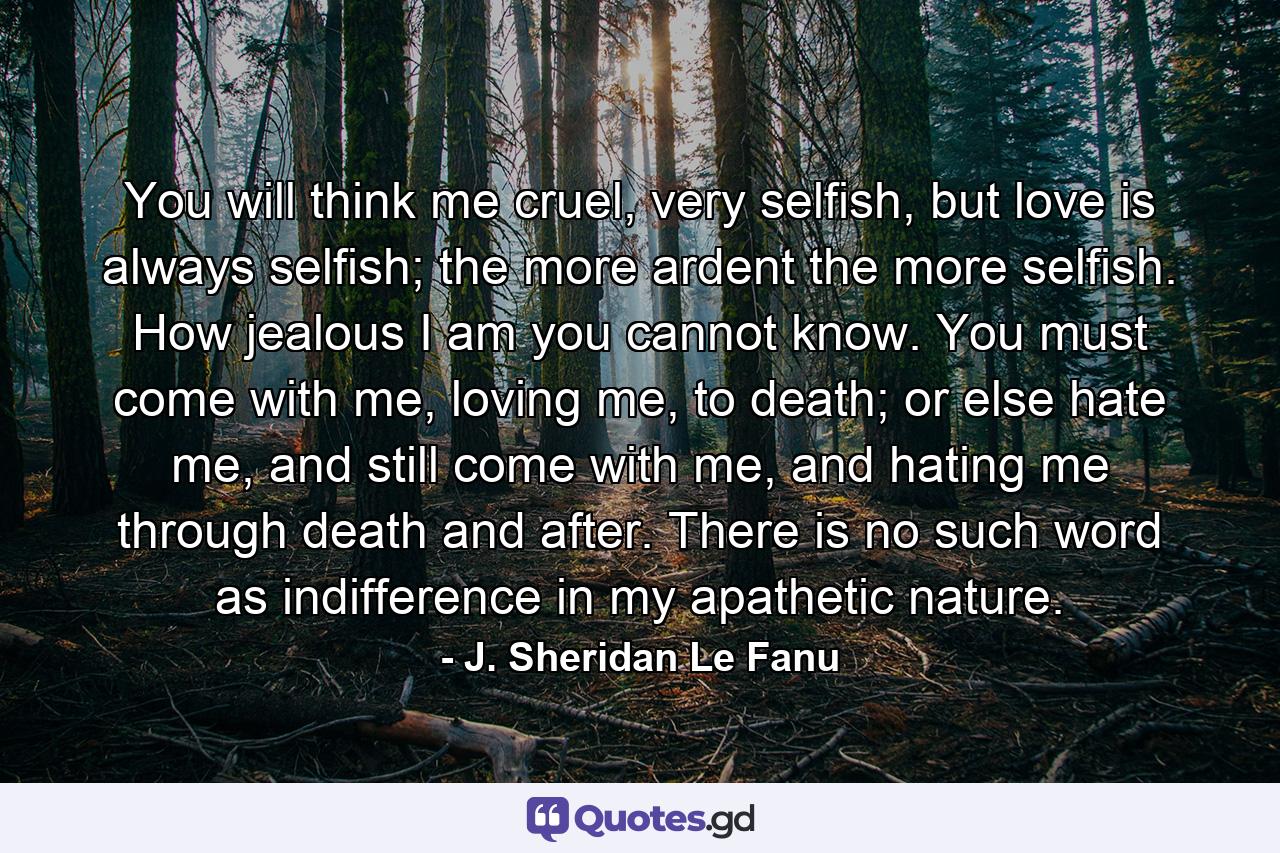 You will think me cruel, very selfish, but love is always selfish; the more ardent the more selfish. How jealous I am you cannot know. You must come with me, loving me, to death; or else hate me, and still come with me, and hating me through death and after. There is no such word as indifference in my apathetic nature. - Quote by J. Sheridan Le Fanu