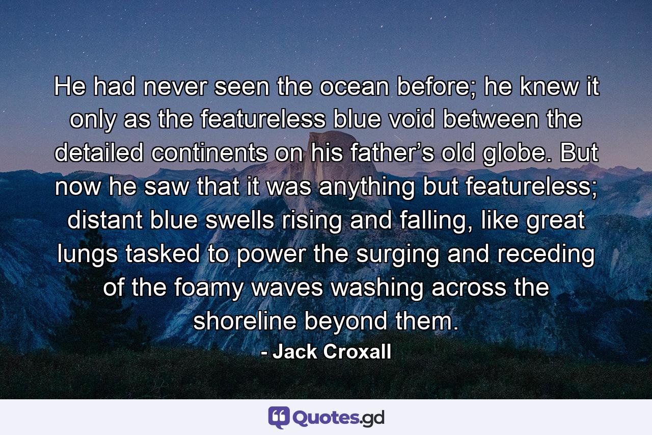 He had never seen the ocean before; he knew it only as the featureless blue void between the detailed continents on his father’s old globe. But now he saw that it was anything but featureless; distant blue swells rising and falling, like great lungs tasked to power the surging and receding of the foamy waves washing across the shoreline beyond them. - Quote by Jack Croxall