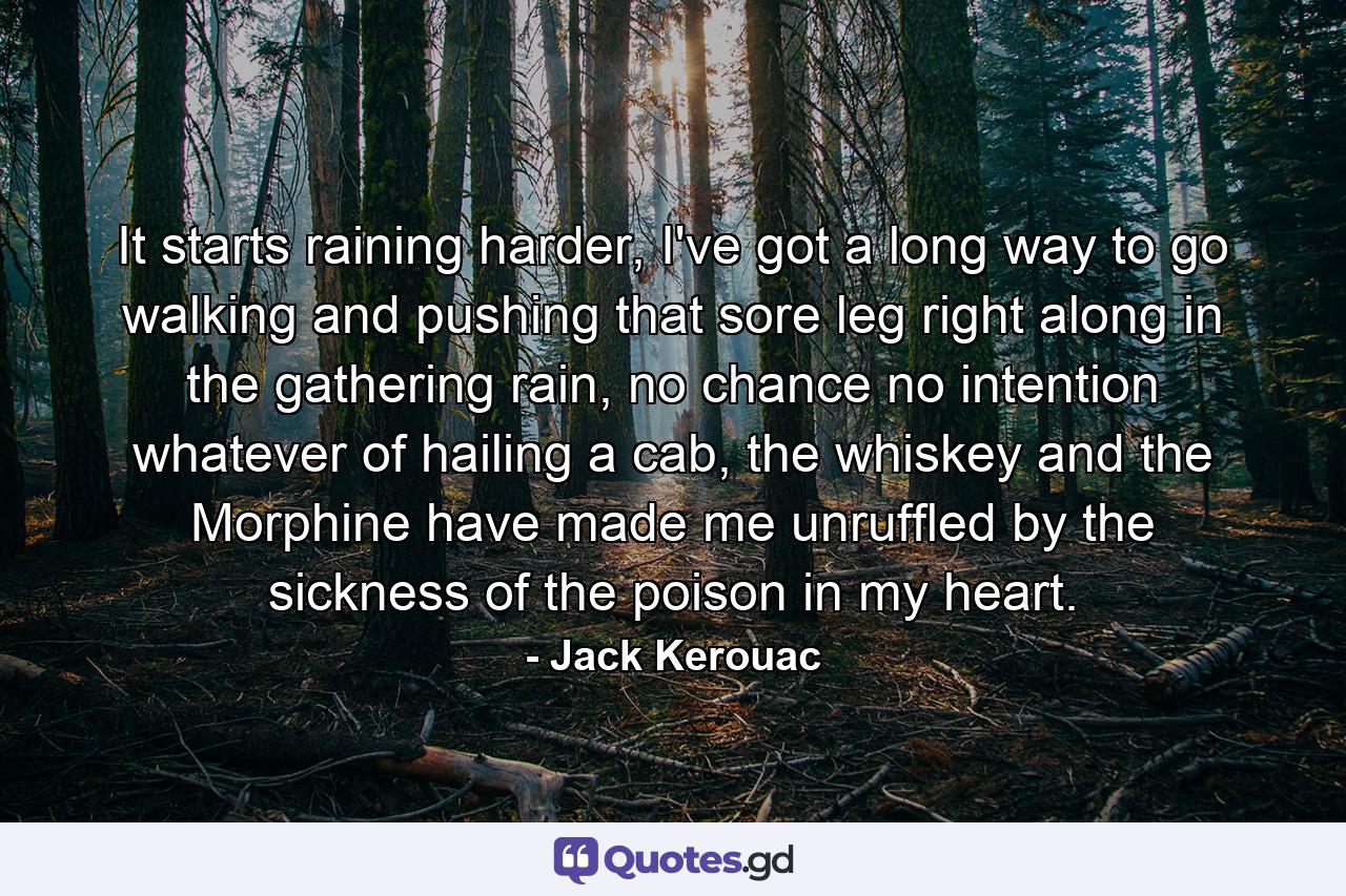 It starts raining harder, I've got a long way to go walking and pushing that sore leg right along in the gathering rain, no chance no intention whatever of hailing a cab, the whiskey and the Morphine have made me unruffled by the sickness of the poison in my heart. - Quote by Jack Kerouac