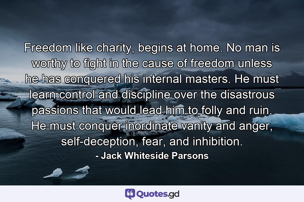 Freedom like charity, begins at home. No man is worthy to fight in the cause of freedom unless he has conquered his internal masters. He must learn control and discipline over the disastrous passions that would lead him to folly and ruin. He must conquer inordinate vanity and anger, self-deception, fear, and inhibition. - Quote by Jack Whiteside Parsons