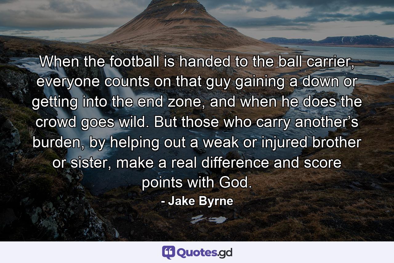 When the football is handed to the ball carrier, everyone counts on that guy gaining a down or getting into the end zone, and when he does the crowd goes wild. But those who carry another’s burden, by helping out a weak or injured brother or sister, make a real difference and score points with God. - Quote by Jake Byrne