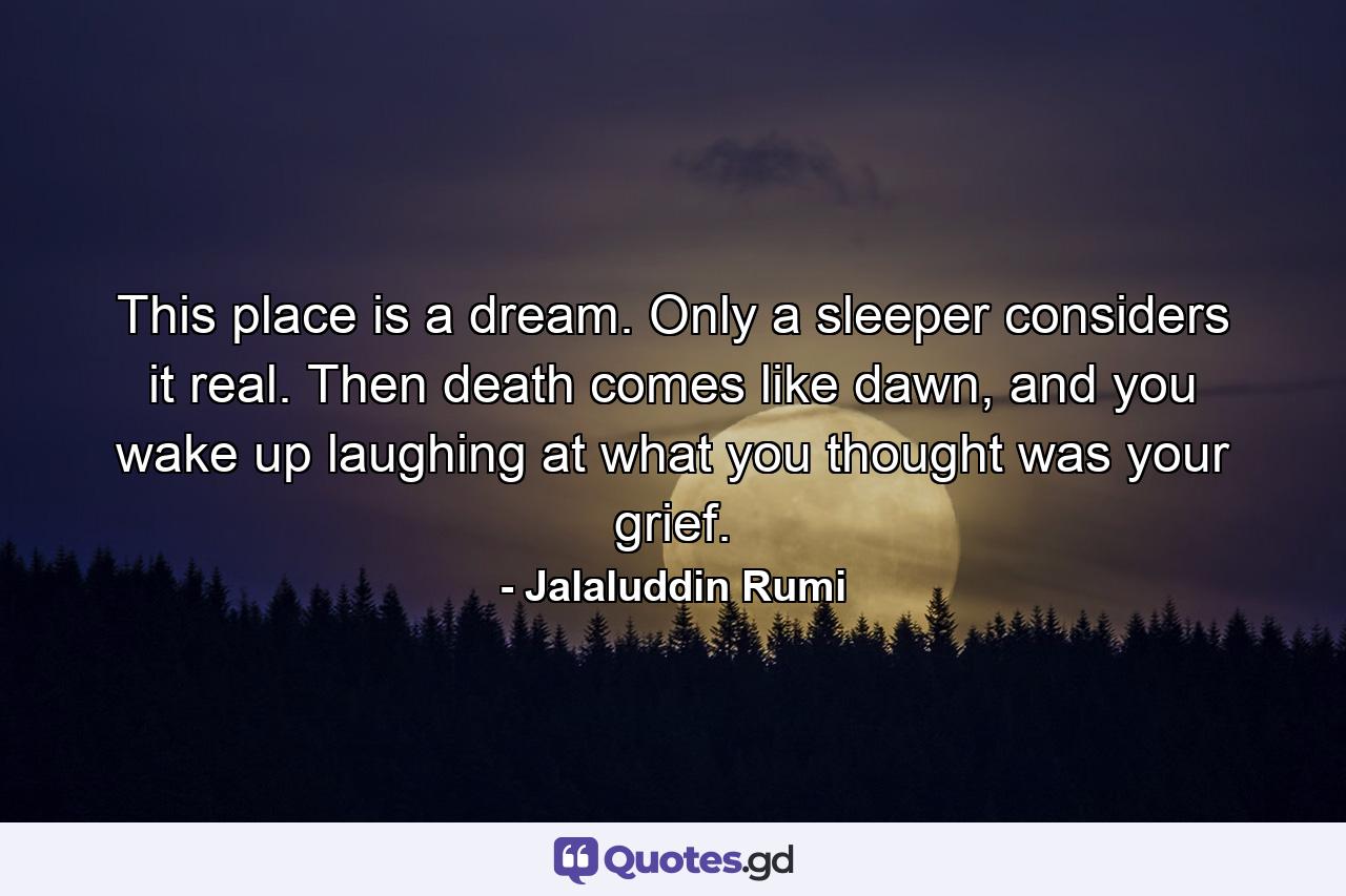 This place is a dream. Only a sleeper considers it real. Then death comes like dawn, and you wake up laughing at what you thought was your grief. - Quote by Jalaluddin Rumi