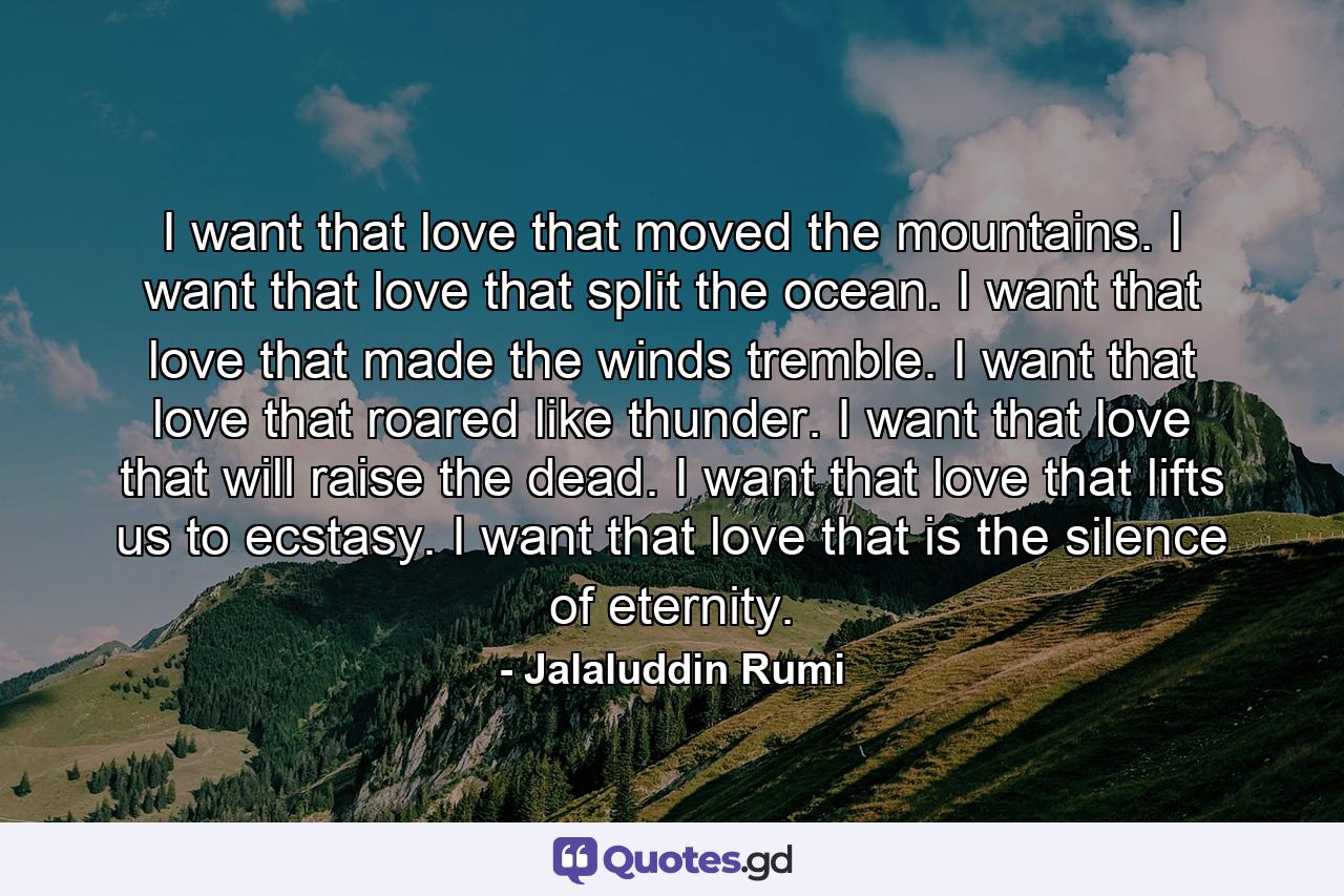 I want that love that moved the mountains. I want that love that split the ocean. I want that love that made the winds tremble. I want that love that roared like thunder. I want that love that will raise the dead. I want that love that lifts us to ecstasy. I want that love that is the silence of eternity. - Quote by Jalaluddin Rumi