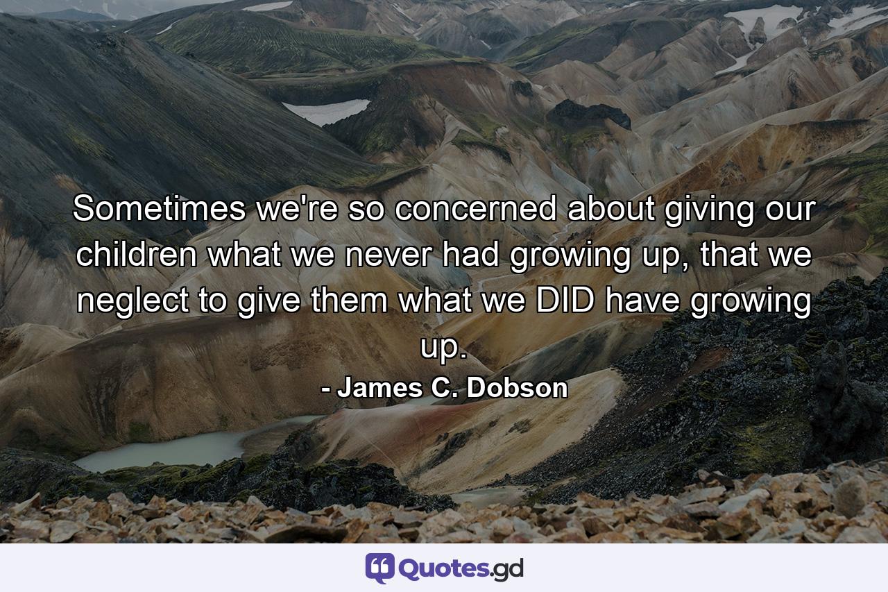 Sometimes we're so concerned about giving our children what we never had growing up, that we neglect to give them what we DID have growing up. - Quote by James C. Dobson