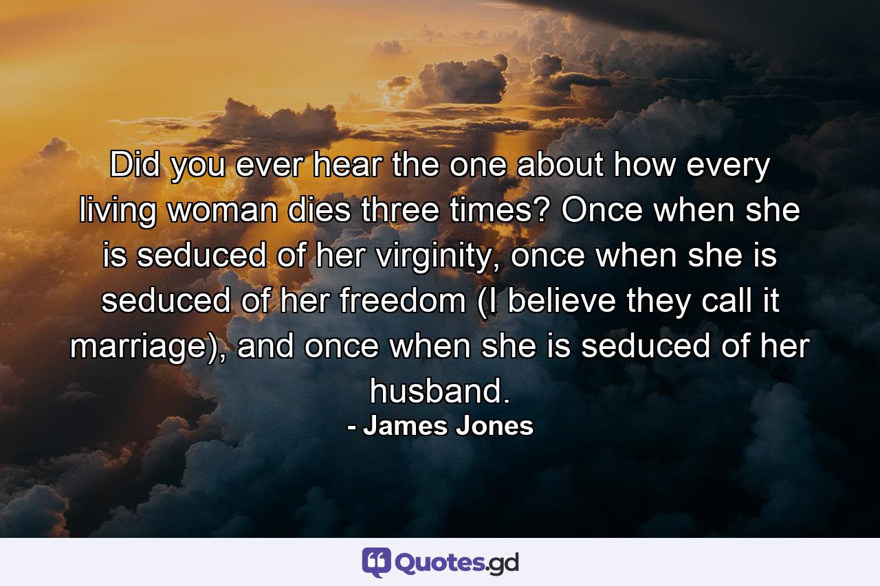 Did you ever hear the one about how every living woman dies three times? Once when she is seduced of her virginity, once when she is seduced of her freedom (I believe they call it marriage), and once when she is seduced of her husband. - Quote by James Jones