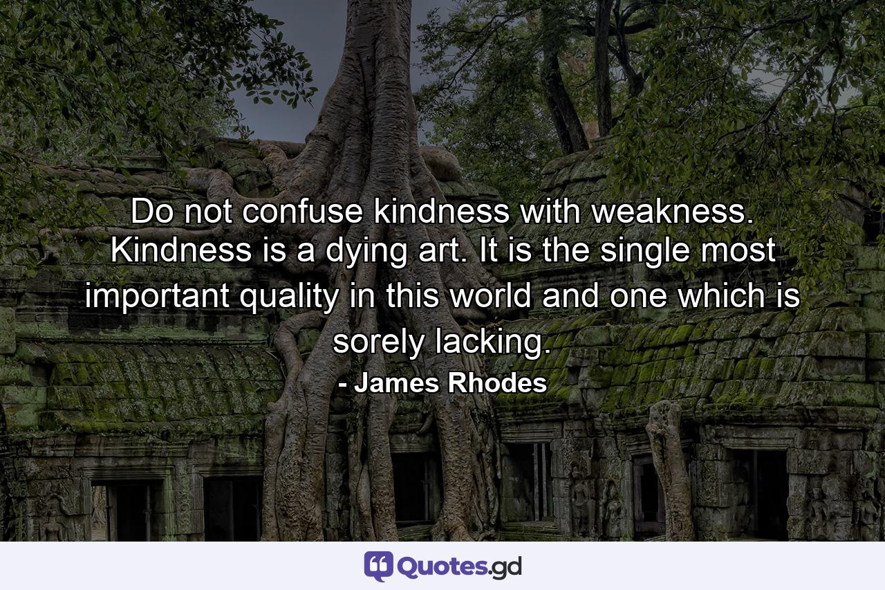 Do not confuse kindness with weakness. Kindness is a dying art. It is the single most important quality in this world and one which is sorely lacking. - Quote by James Rhodes