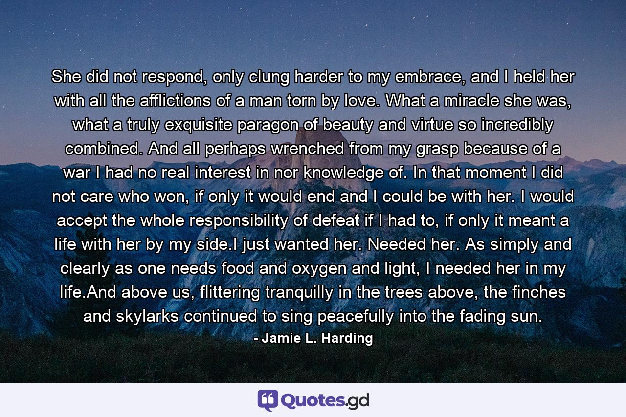 She did not respond, only clung harder to my embrace, and I held her with all the afflictions of a man torn by love. What a miracle she was, what a truly exquisite paragon of beauty and virtue so incredibly combined. And all perhaps wrenched from my grasp because of a war I had no real interest in nor knowledge of. In that moment I did not care who won, if only it would end and I could be with her. I would accept the whole responsibility of defeat if I had to, if only it meant a life with her by my side.I just wanted her. Needed her. As simply and clearly as one needs food and oxygen and light, I needed her in my life.And above us, flittering tranquilly in the trees above, the finches and skylarks continued to sing peacefully into the fading sun. - Quote by Jamie L. Harding
