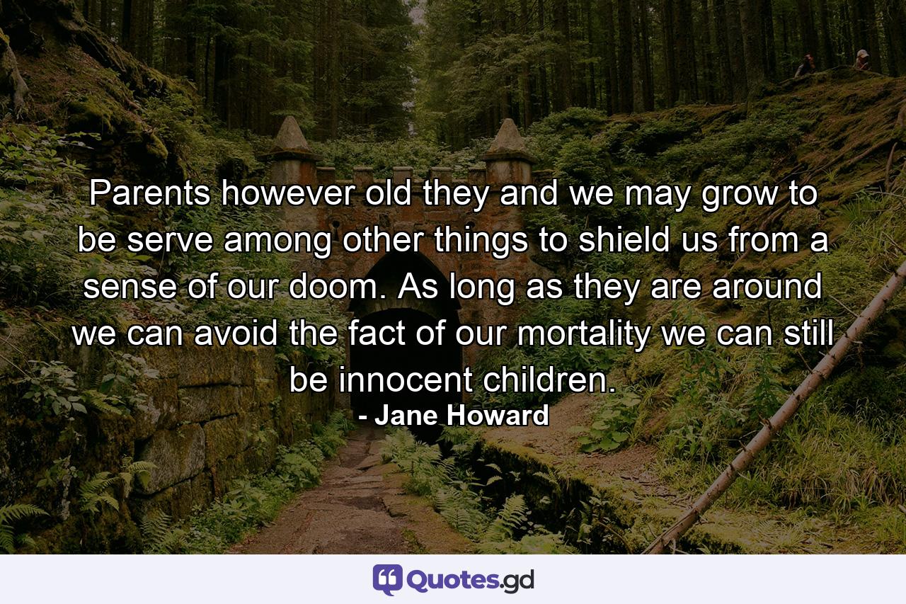 Parents  however old they and we may grow to be  serve among other things to shield us from a sense of our doom. As long as they are around  we can avoid the fact of our mortality  we can still be innocent children. - Quote by Jane Howard