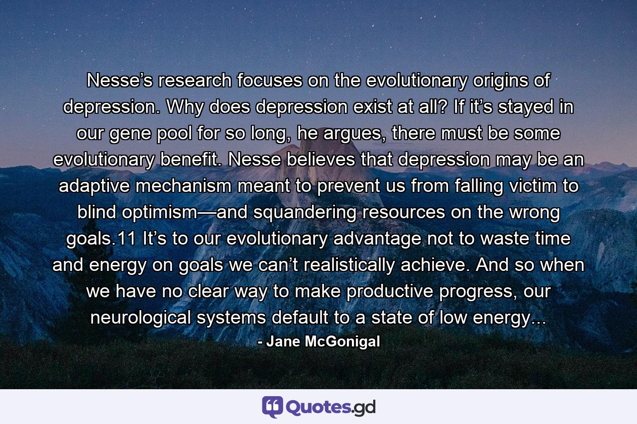 Nesse’s research focuses on the evolutionary origins of depression. Why does depression exist at all? If it’s stayed in our gene pool for so long, he argues, there must be some evolutionary benefit. Nesse believes that depression may be an adaptive mechanism meant to prevent us from falling victim to blind optimism—and squandering resources on the wrong goals.11 It’s to our evolutionary advantage not to waste time and energy on goals we can’t realistically achieve. And so when we have no clear way to make productive progress, our neurological systems default to a state of low energy... - Quote by Jane McGonigal