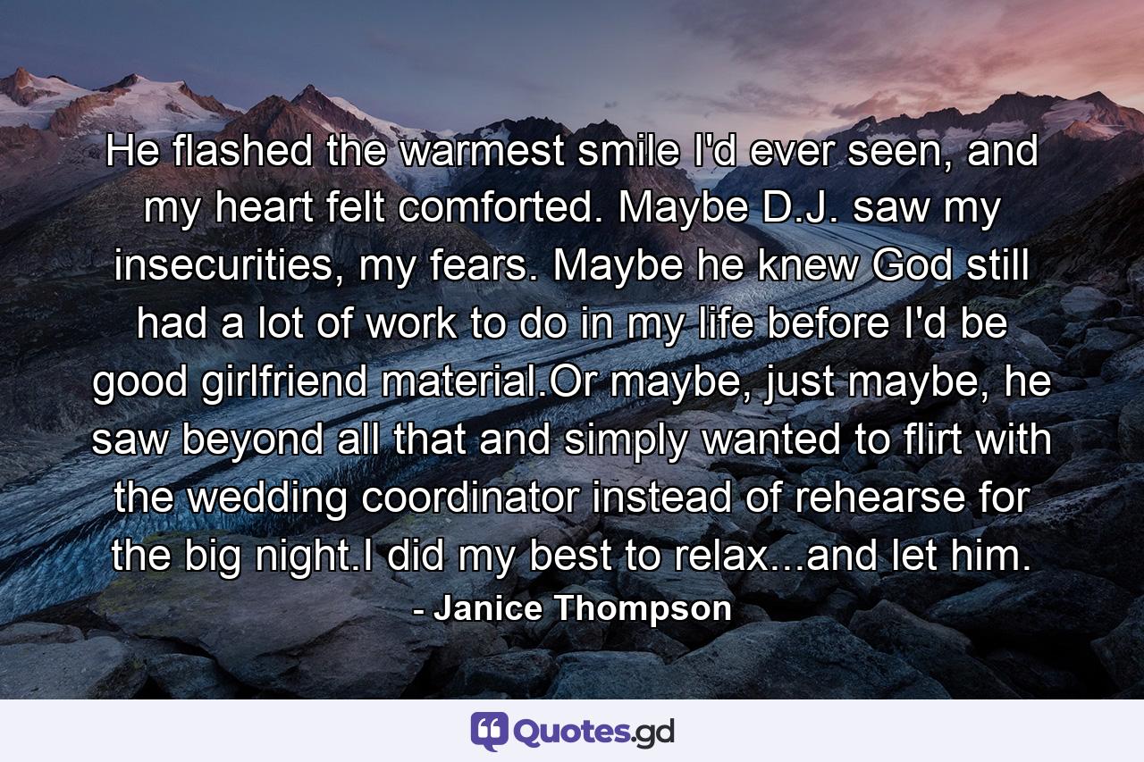 He flashed the warmest smile I'd ever seen, and my heart felt comforted. Maybe D.J. saw my insecurities, my fears. Maybe he knew God still had a lot of work to do in my life before I'd be good girlfriend material.Or maybe, just maybe, he saw beyond all that and simply wanted to flirt with the wedding coordinator instead of rehearse for the big night.I did my best to relax...and let him. - Quote by Janice Thompson