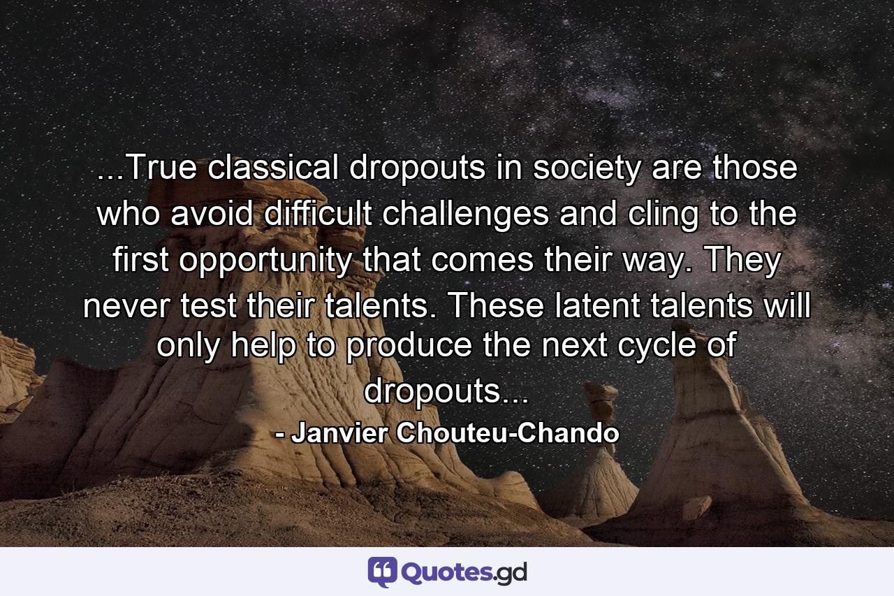 ...True classical dropouts in society are those who avoid difficult challenges and cling to the first opportunity that comes their way. They never test their talents. These latent talents will only help to produce the next cycle of dropouts... - Quote by Janvier Chouteu-Chando