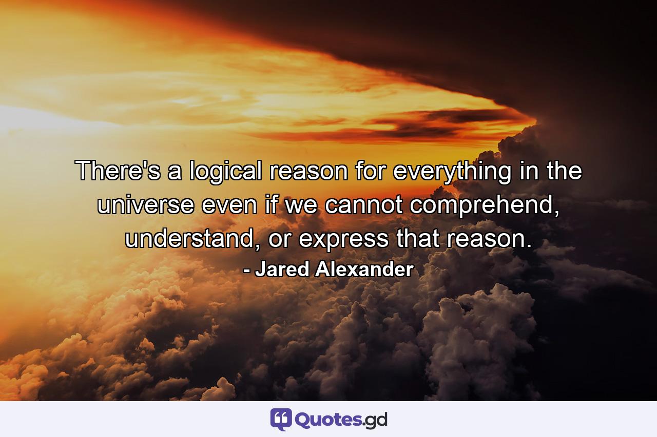 There's a logical reason for everything in the universe even if we cannot comprehend, understand, or express that reason. - Quote by Jared Alexander