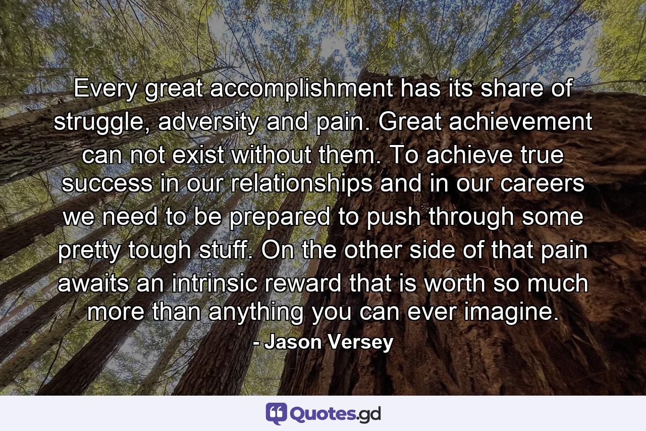 Every great accomplishment has its share of struggle, adversity and pain. Great achievement can not exist without them. To achieve true success in our relationships and in our careers we need to be prepared to push through some pretty tough stuff. On the other side of that pain awaits an intrinsic reward that is worth so much more than anything you can ever imagine. - Quote by Jason Versey