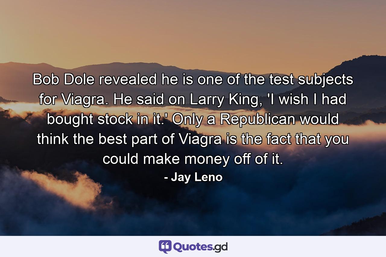 Bob Dole revealed he is one of the test subjects for Viagra. He said on Larry King, 'I wish I had bought stock in it.' Only a Republican would think the best part of Viagra is the fact that you could make money off of it. - Quote by Jay Leno