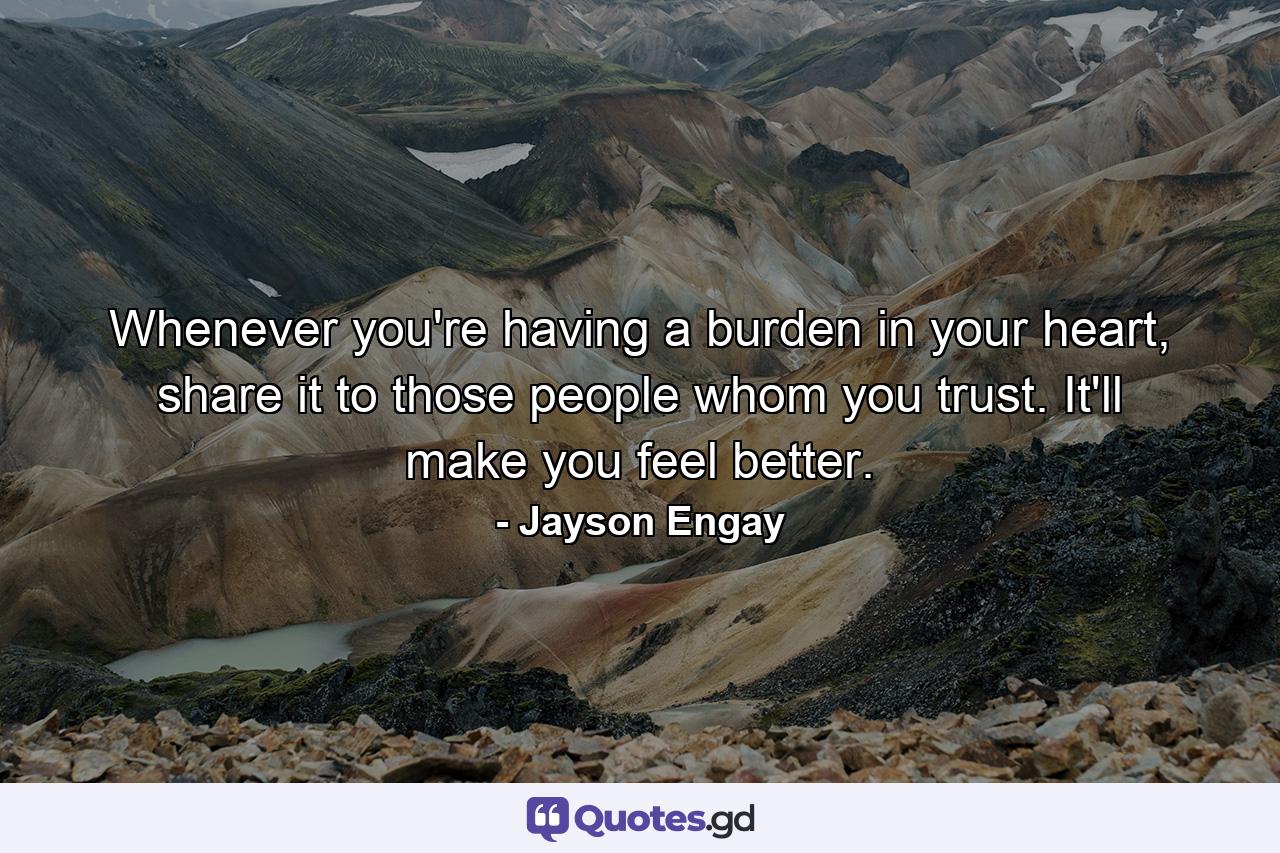 Whenever you're having a burden in your heart, share it to those people whom you trust. It'll make you feel better. - Quote by Jayson Engay