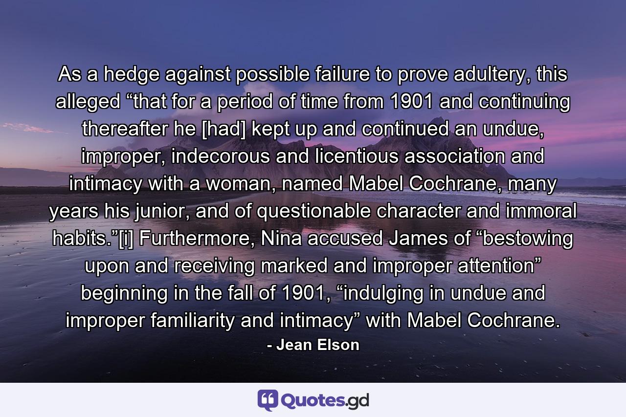 As a hedge against possible failure to prove adultery, this alleged “that for a period of time from 1901 and continuing thereafter he [had] kept up and continued an undue, improper, indecorous and licentious association and intimacy with a woman, named Mabel Cochrane, many years his junior, and of questionable character and immoral habits.”[i] Furthermore, Nina accused James of “bestowing upon and receiving marked and improper attention” beginning in the fall of 1901, “indulging in undue and improper familiarity and intimacy” with Mabel Cochrane. - Quote by Jean Elson