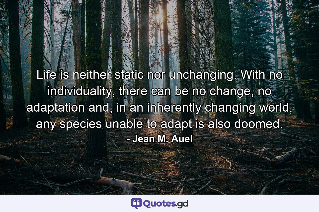 Life is neither static nor unchanging. With no individuality, there can be no change, no adaptation and, in an inherently changing world, any species unable to adapt is also doomed. - Quote by Jean M. Auel