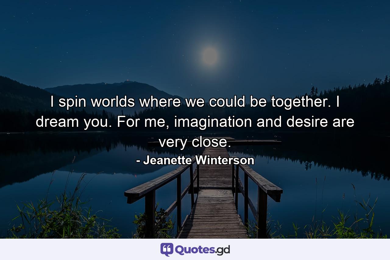 I spin worlds where we could be together. I dream you. For me, imagination and desire are very close. - Quote by Jeanette Winterson