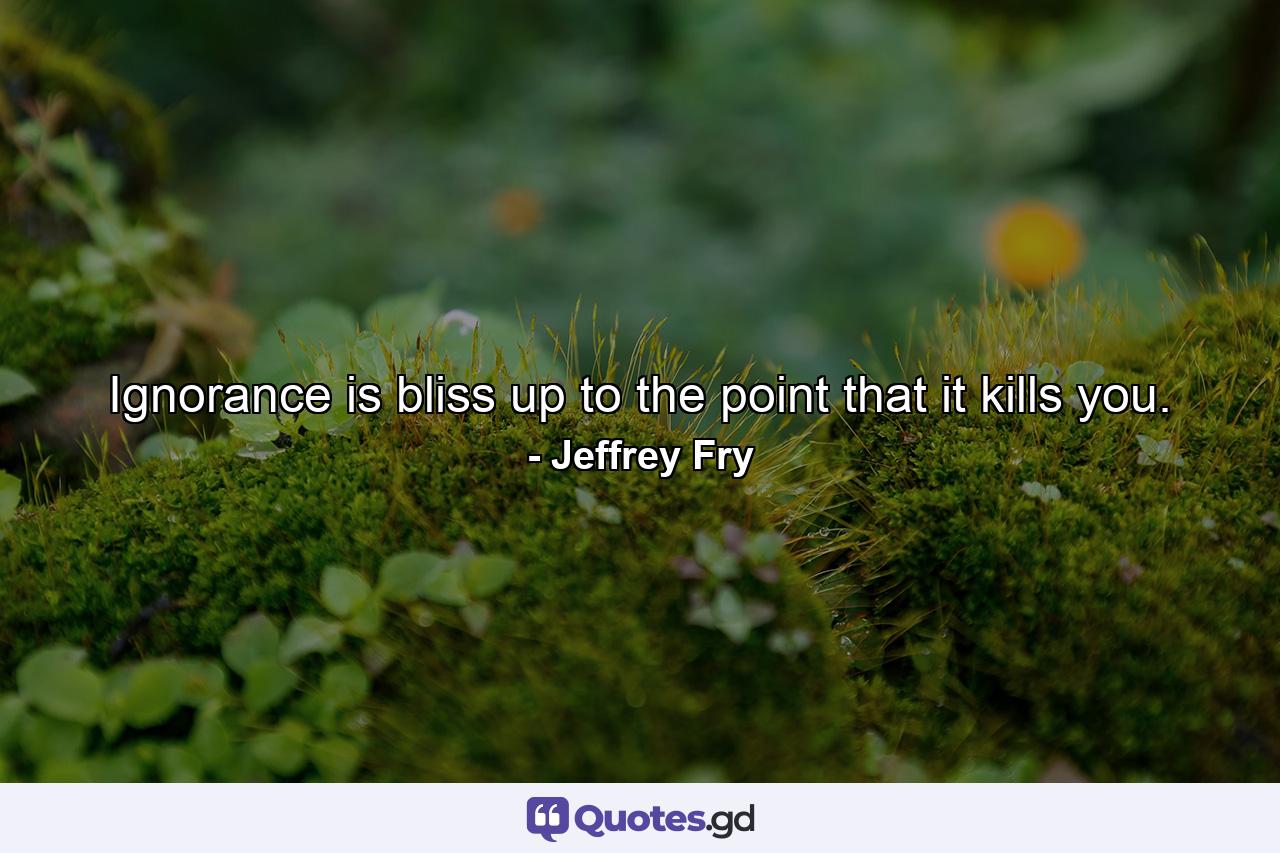 Ignorance is bliss up to the point that it kills you. - Quote by Jeffrey Fry