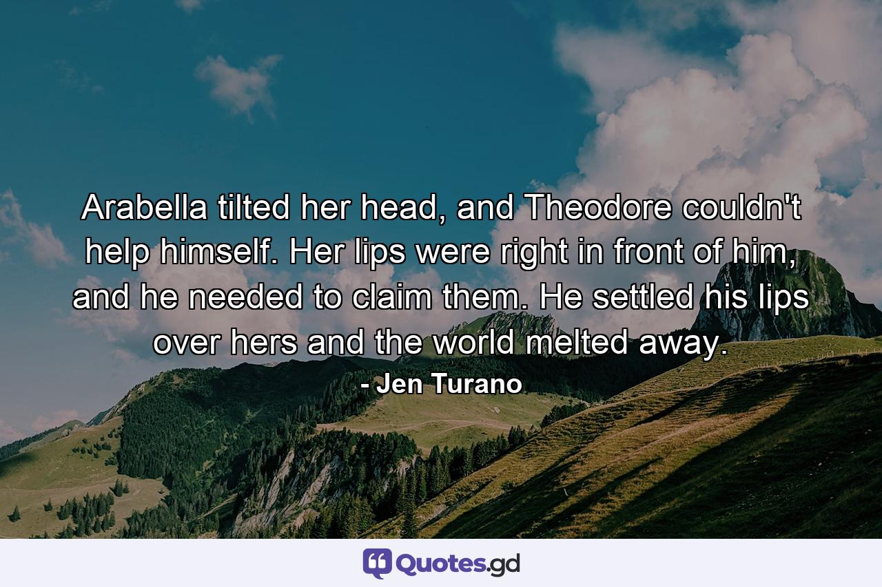 Arabella tilted her head, and Theodore couldn't help himself. Her lips were right in front of him, and he needed to claim them. He settled his lips over hers and the world melted away. - Quote by Jen Turano