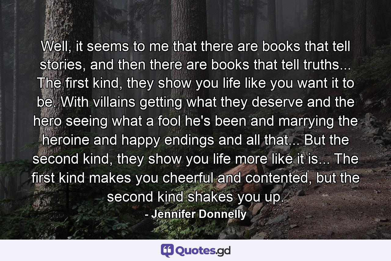 Well, it seems to me that there are books that tell stories, and then there are books that tell truths... The first kind, they show you life like you want it to be. With villains getting what they deserve and the hero seeing what a fool he's been and marrying the heroine and happy endings and all that... But the second kind, they show you life more like it is... The first kind makes you cheerful and contented, but the second kind shakes you up. - Quote by Jennifer Donnelly