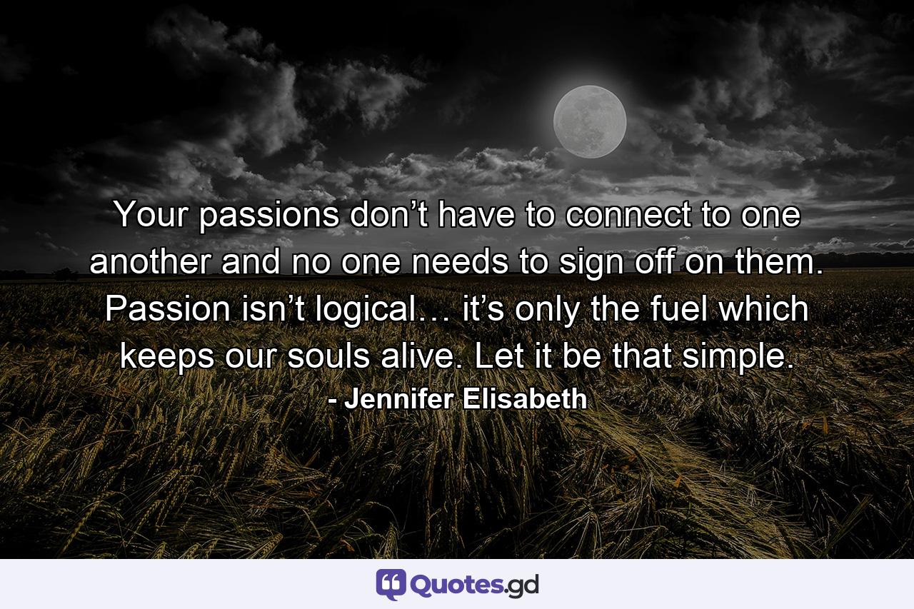 Your passions don’t have to connect to one another and no one needs to sign off on them. Passion isn’t logical… it’s only the fuel which keeps our souls alive. Let it be that simple. - Quote by Jennifer Elisabeth