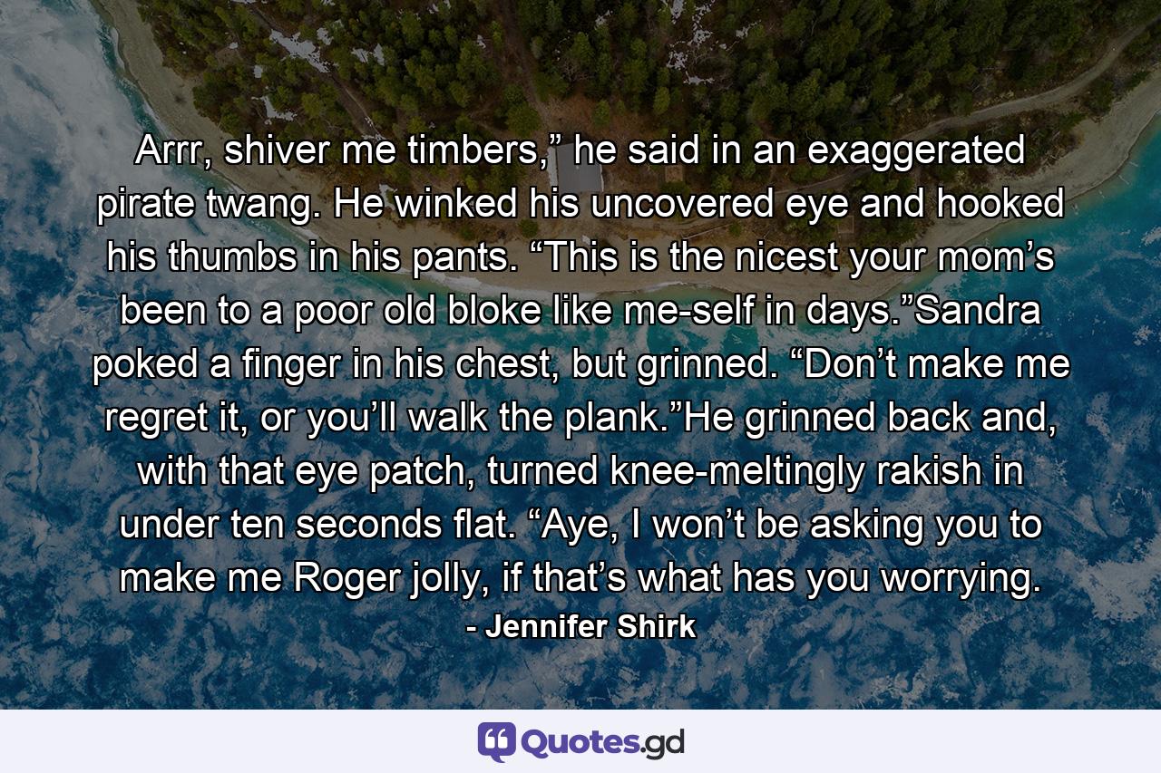 Arrr, shiver me timbers,” he said in an exaggerated pirate twang. He winked his uncovered eye and hooked his thumbs in his pants. “This is the nicest your mom’s been to a poor old bloke like me-self in days.”Sandra poked a finger in his chest, but grinned. “Don’t make me regret it, or you’ll walk the plank.”He grinned back and, with that eye patch, turned knee-meltingly rakish in under ten seconds flat. “Aye, I won’t be asking you to make me Roger jolly, if that’s what has you worrying. - Quote by Jennifer Shirk