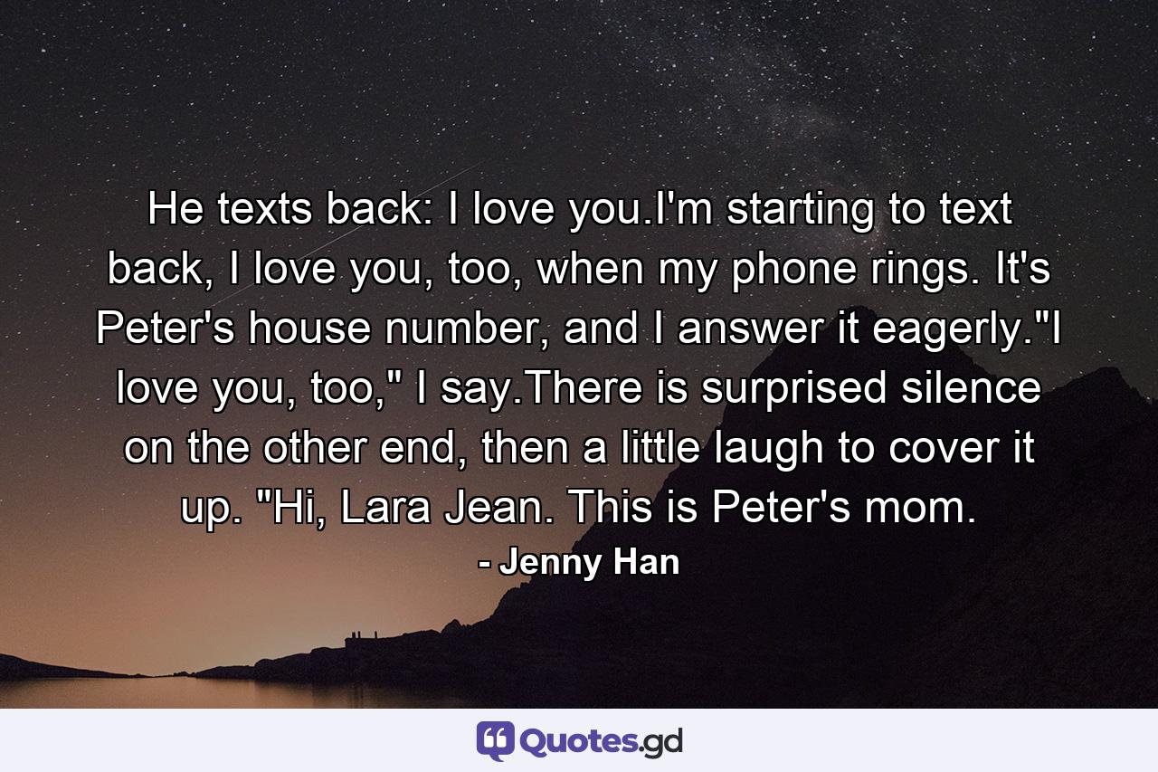 He texts back: I love you.I'm starting to text back, I love you, too, when my phone rings. It's Peter's house number, and I answer it eagerly.