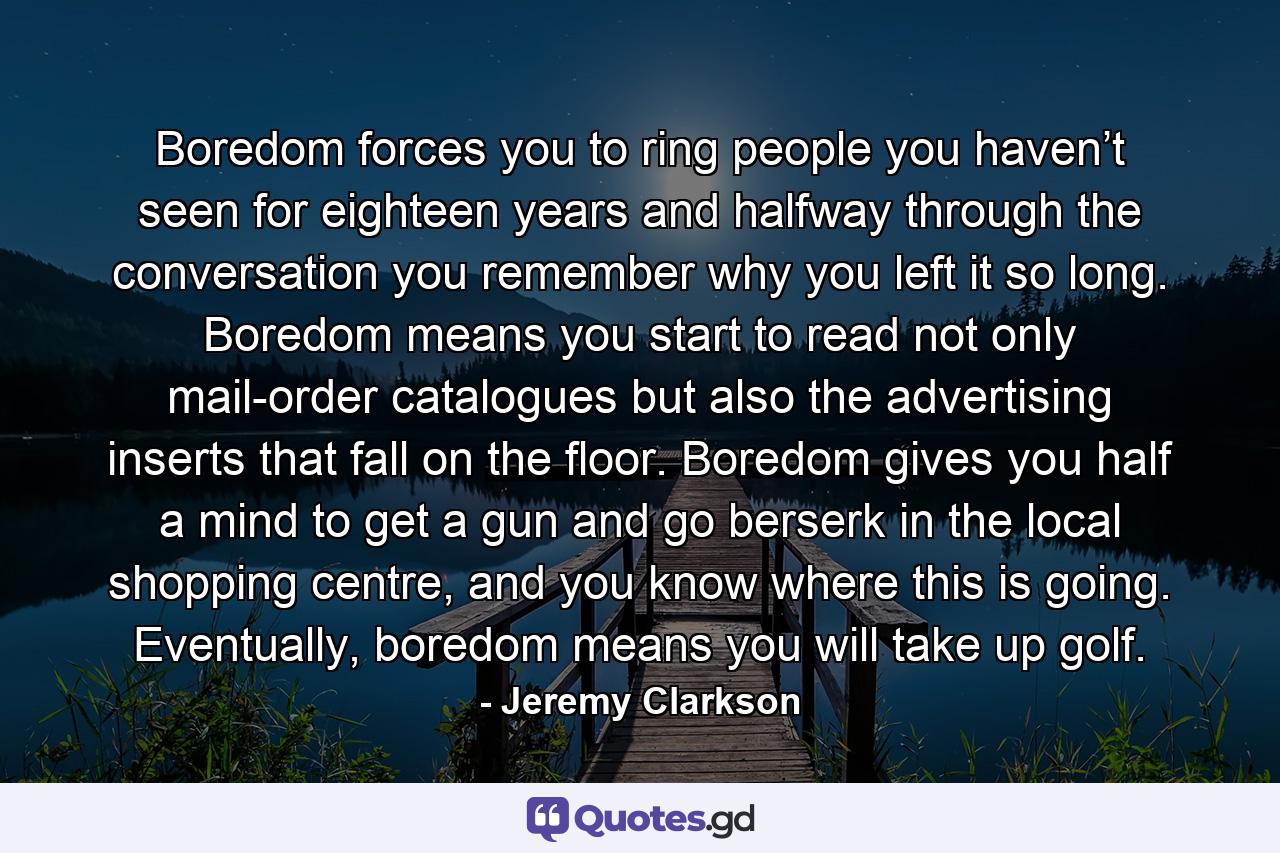 Boredom forces you to ring people you haven’t seen for eighteen years and halfway through the conversation you remember why you left it so long. Boredom means you start to read not only mail-order catalogues but also the advertising inserts that fall on the floor. Boredom gives you half a mind to get a gun and go berserk in the local shopping centre, and you know where this is going. Eventually, boredom means you will take up golf. - Quote by Jeremy Clarkson