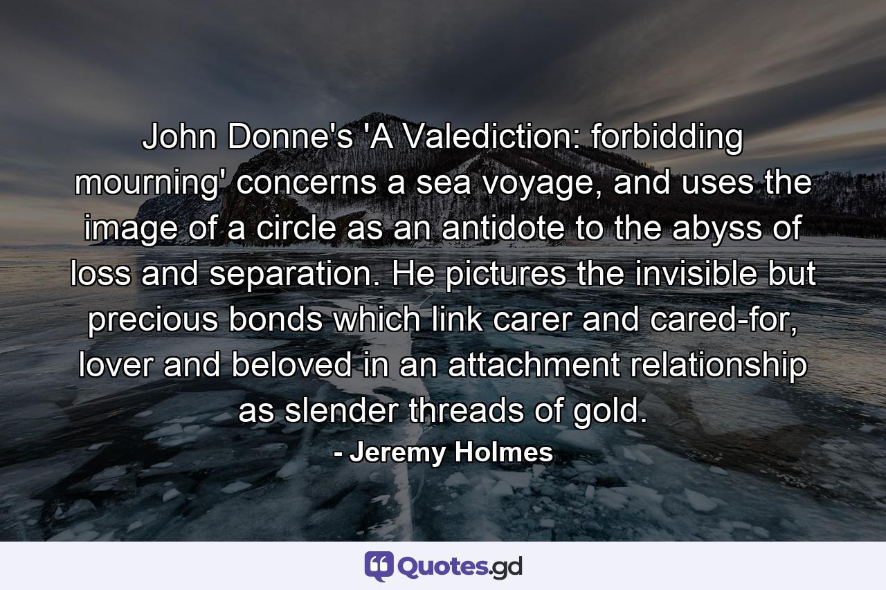 John Donne's 'A Valediction: forbidding mourning' concerns a sea voyage, and uses the image of a circle as an antidote to the abyss of loss and separation. He pictures the invisible but precious bonds which link carer and cared-for, lover and beloved in an attachment relationship as slender threads of gold. - Quote by Jeremy Holmes