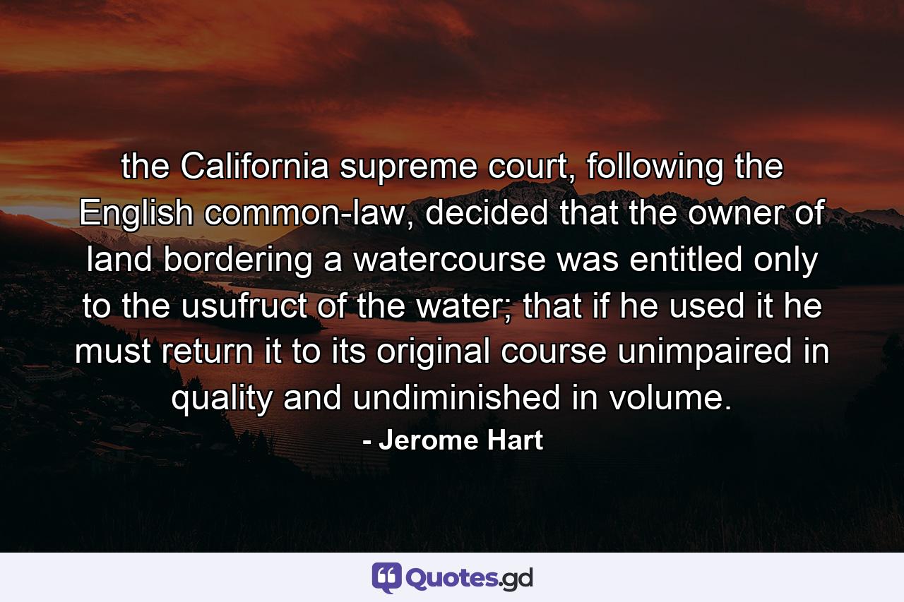 the California supreme court, following the English common-law, decided that the owner of land bordering a watercourse was entitled only to the usufruct of the water; that if he used it he must return it to its original course unimpaired in quality and undiminished in volume. - Quote by Jerome Hart