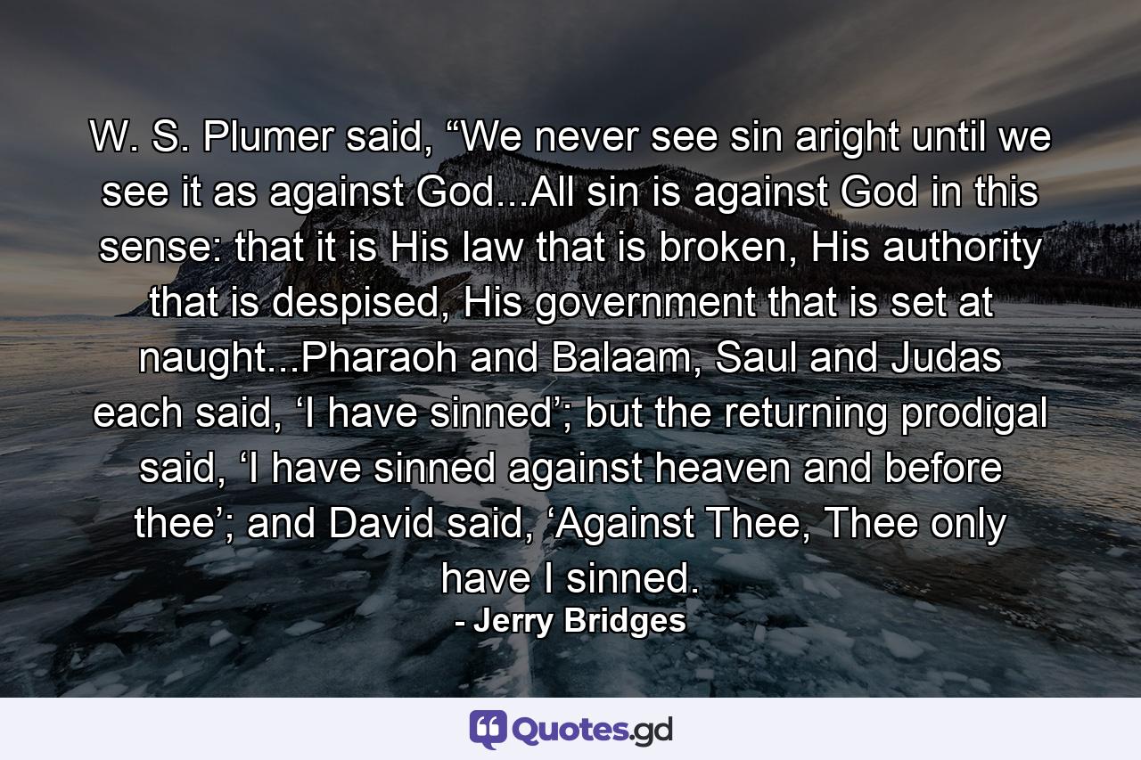 W. S. Plumer said, “We never see sin aright until we see it as against God...All sin is against God in this sense: that it is His law that is broken, His authority that is despised, His government that is set at naught...Pharaoh and Balaam, Saul and Judas each said, ‘I have sinned’; but the returning prodigal said, ‘I have sinned against heaven and before thee’; and David said, ‘Against Thee, Thee only have I sinned. - Quote by Jerry Bridges