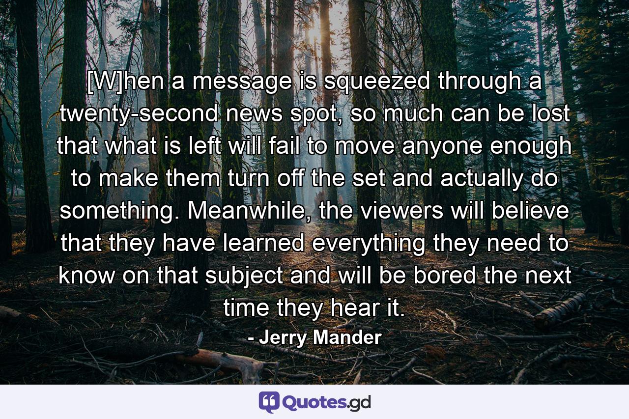 [W]hen a message is squeezed through a twenty-second news spot, so much can be lost that what is left will fail to move anyone enough to make them turn off the set and actually do something. Meanwhile, the viewers will believe that they have learned everything they need to know on that subject and will be bored the next time they hear it. - Quote by Jerry Mander