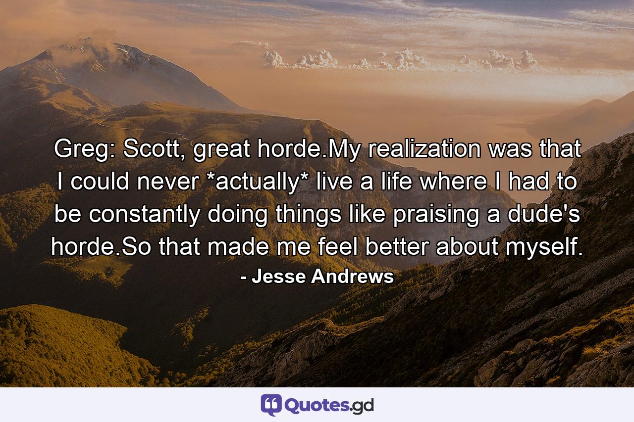 Greg: Scott, great horde.My realization was that I could never *actually* live a life where I had to be constantly doing things like praising a dude's horde.So that made me feel better about myself. - Quote by Jesse Andrews