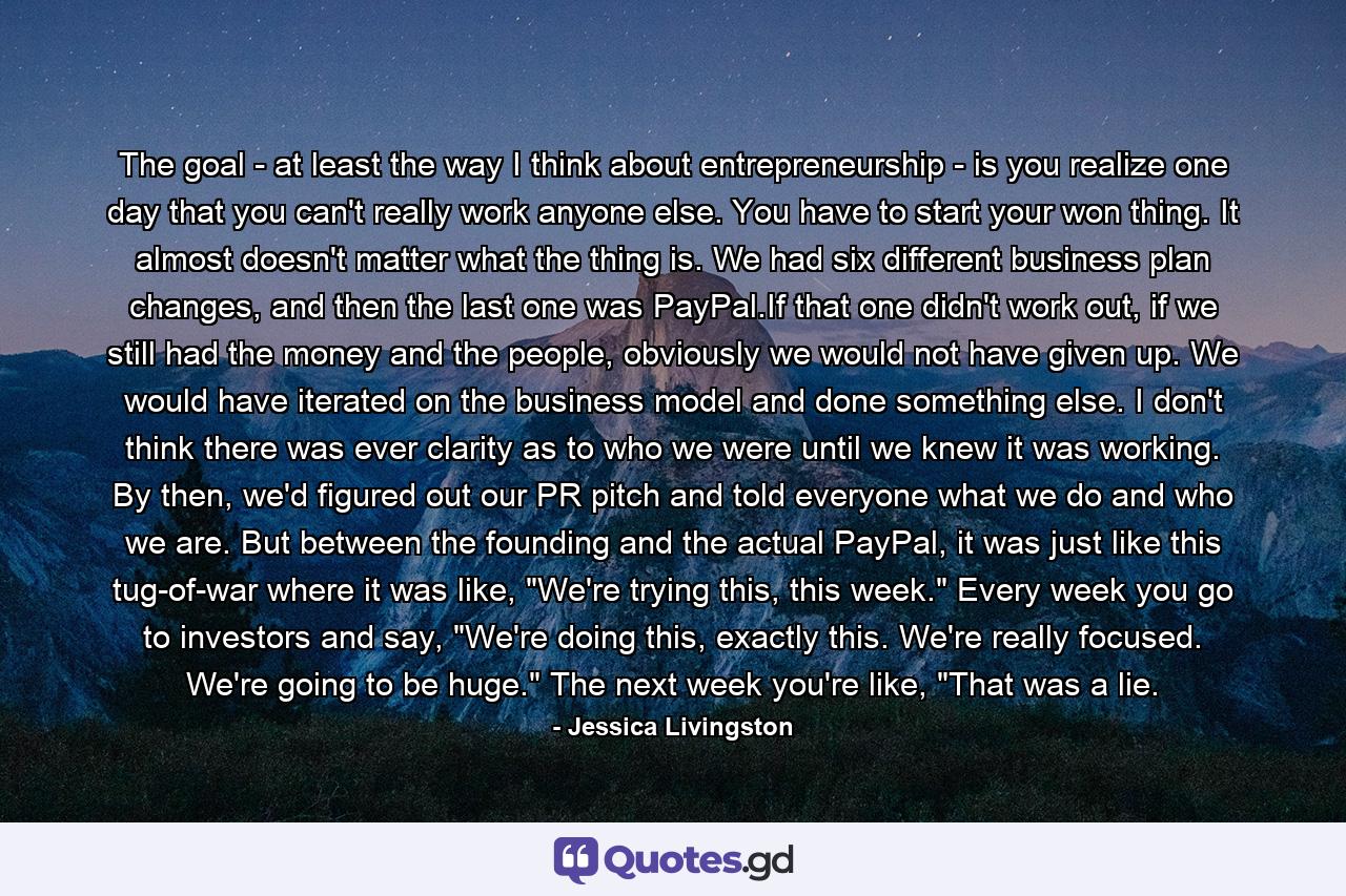 The goal - at least the way I think about entrepreneurship - is you realize one day that you can't really work anyone else. You have to start your won thing. It almost doesn't matter what the thing is. We had six different business plan changes, and then the last one was PayPal.If that one didn't work out, if we still had the money and the people, obviously we would not have given up. We would have iterated on the business model and done something else. I don't think there was ever clarity as to who we were until we knew it was working. By then, we'd figured out our PR pitch and told everyone what we do and who we are. But between the founding and the actual PayPal, it was just like this tug-of-war where it was like, 