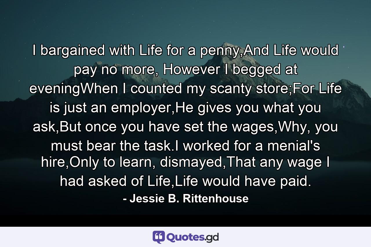 I bargained with Life for a penny,And Life would pay no more, However I begged at eveningWhen I counted my scanty store;For Life is just an employer,He gives you what you ask,But once you have set the wages,Why, you must bear the task.I worked for a menial's hire,Only to learn, dismayed,That any wage I had asked of Life,Life would have paid. - Quote by Jessie B. Rittenhouse