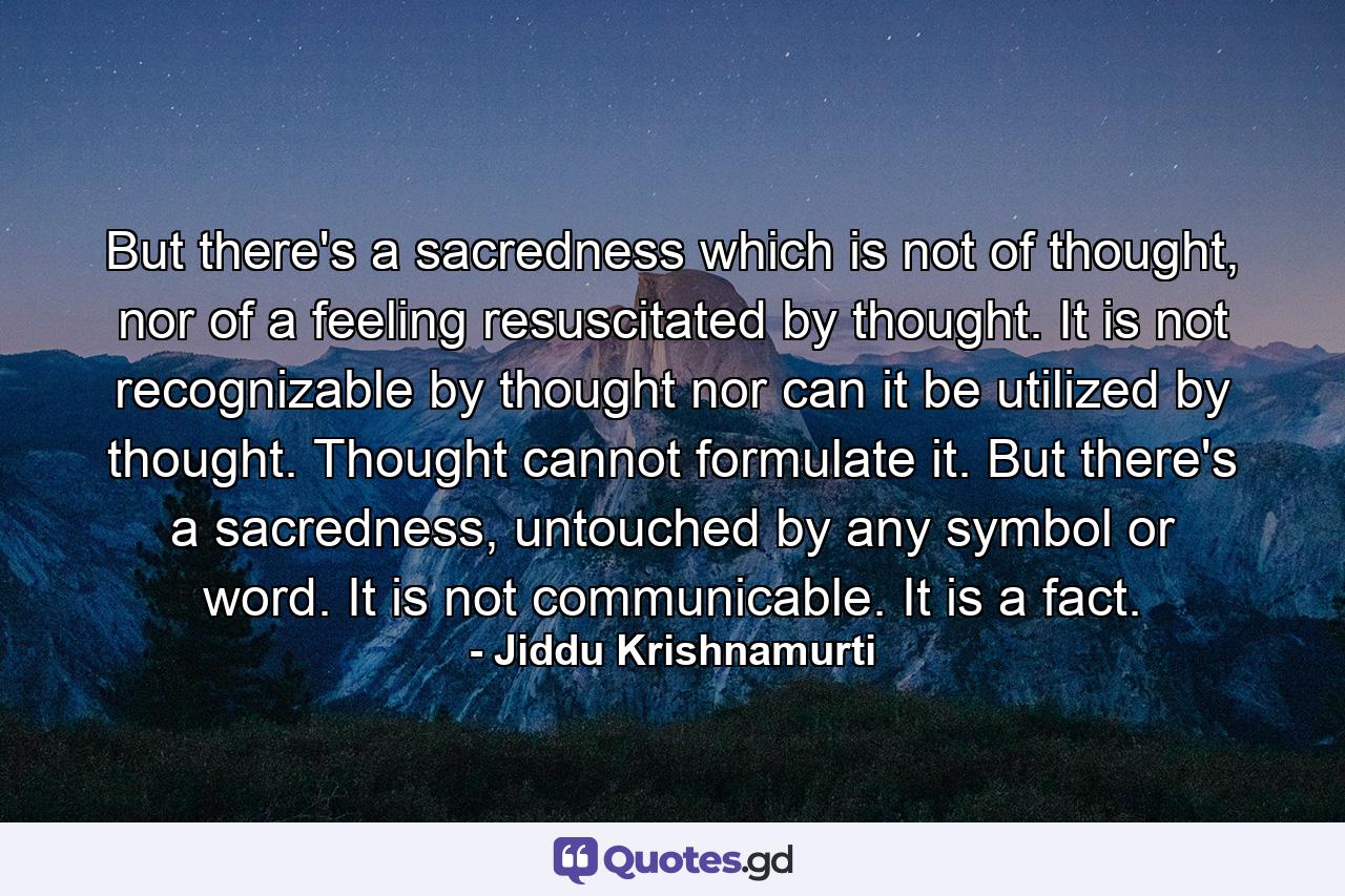 But there's a sacredness which is not of thought, nor of a feeling resuscitated by thought. It is not recognizable by thought nor can it be utilized by thought. Thought cannot formulate it. But there's a sacredness, untouched by any symbol or word. It is not communicable. It is a fact. - Quote by Jiddu Krishnamurti