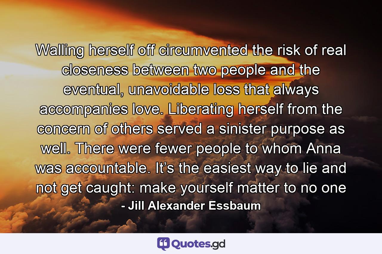 Walling herself off circumvented the risk of real closeness between two people and the eventual, unavoidable loss that always accompanies love. Liberating herself from the concern of others served a sinister purpose as well. There were fewer people to whom Anna was accountable. It’s the easiest way to lie and not get caught: make yourself matter to no one - Quote by Jill Alexander Essbaum