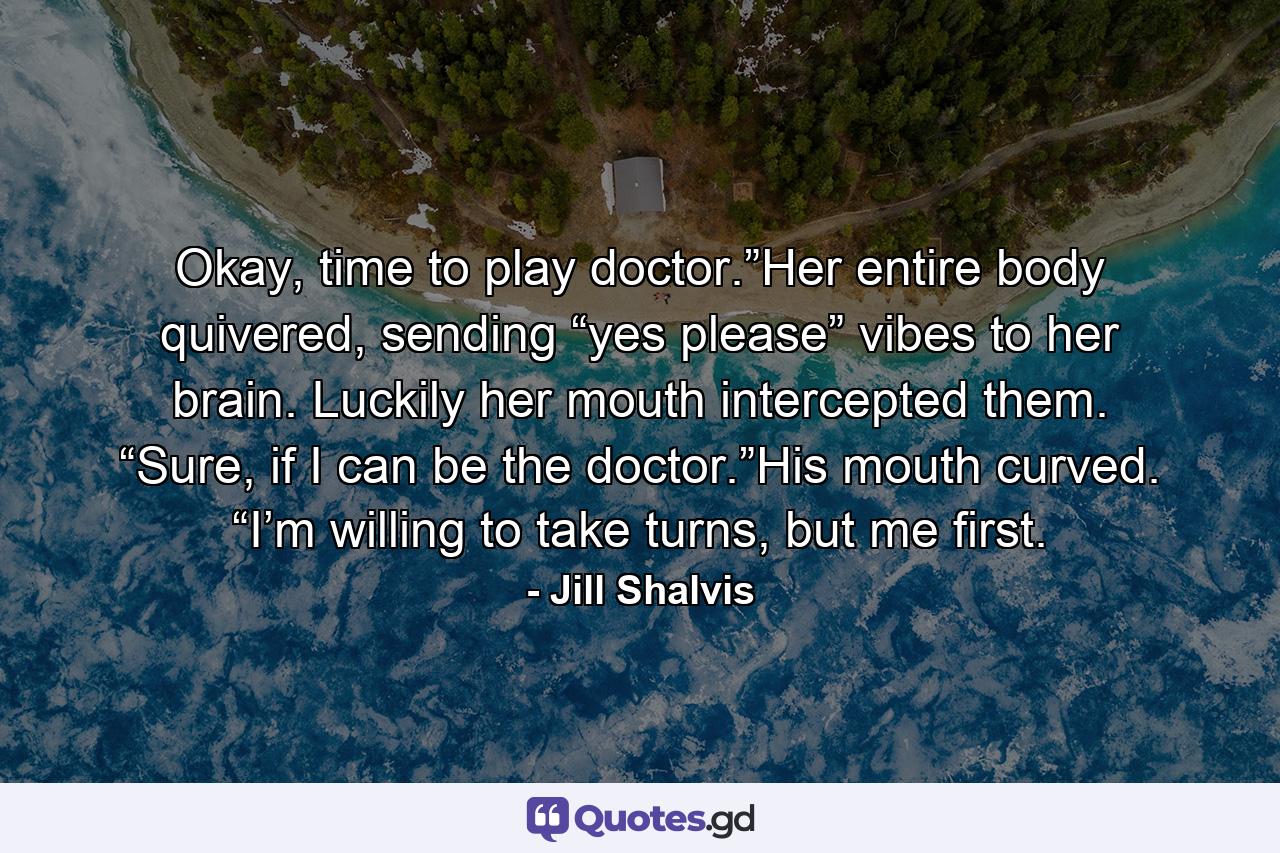 Okay, time to play doctor.”Her entire body quivered, sending “yes please” vibes to her brain. Luckily her mouth intercepted them. “Sure, if I can be the doctor.”His mouth curved. “I’m willing to take turns, but me first. - Quote by Jill Shalvis