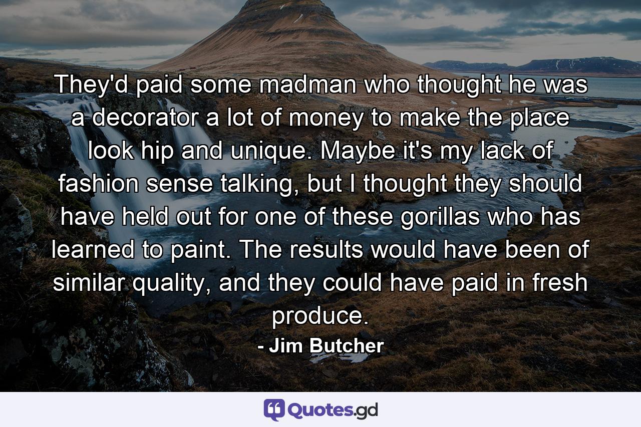 They'd paid some madman who thought he was a decorator a lot of money to make the place look hip and unique. Maybe it's my lack of fashion sense talking, but I thought they should have held out for one of these gorillas who has learned to paint. The results would have been of similar quality, and they could have paid in fresh produce. - Quote by Jim Butcher