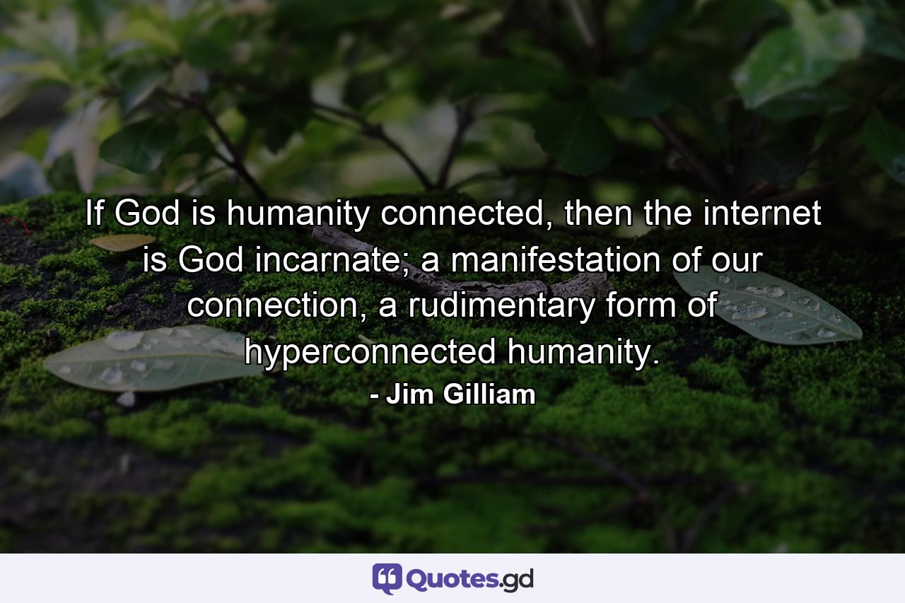 If God is humanity connected, then the internet is God incarnate; a manifestation of our connection, a rudimentary form of hyperconnected humanity. - Quote by Jim Gilliam