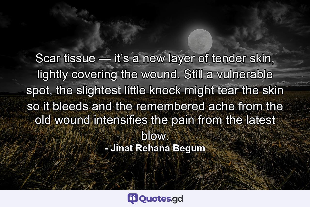 Scar tissue — it’s a new layer of tender skin, lightly covering the wound. Still a vulnerable spot, the slightest little knock might tear the skin so it bleeds and the remembered ache from the old wound intensifies the pain from the latest blow. - Quote by Jinat Rehana Begum