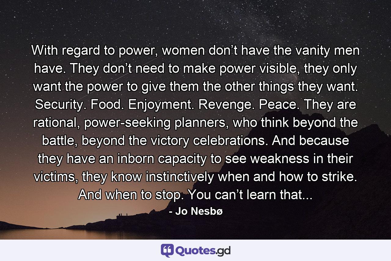 With regard to power, women don’t have the vanity men have. They don’t need to make power visible, they only want the power to give them the other things they want. Security. Food. Enjoyment. Revenge. Peace. They are rational, power-seeking planners, who think beyond the battle, beyond the victory celebrations. And because they have an inborn capacity to see weakness in their victims, they know instinctively when and how to strike. And when to stop. You can’t learn that... - Quote by Jo Nesbø