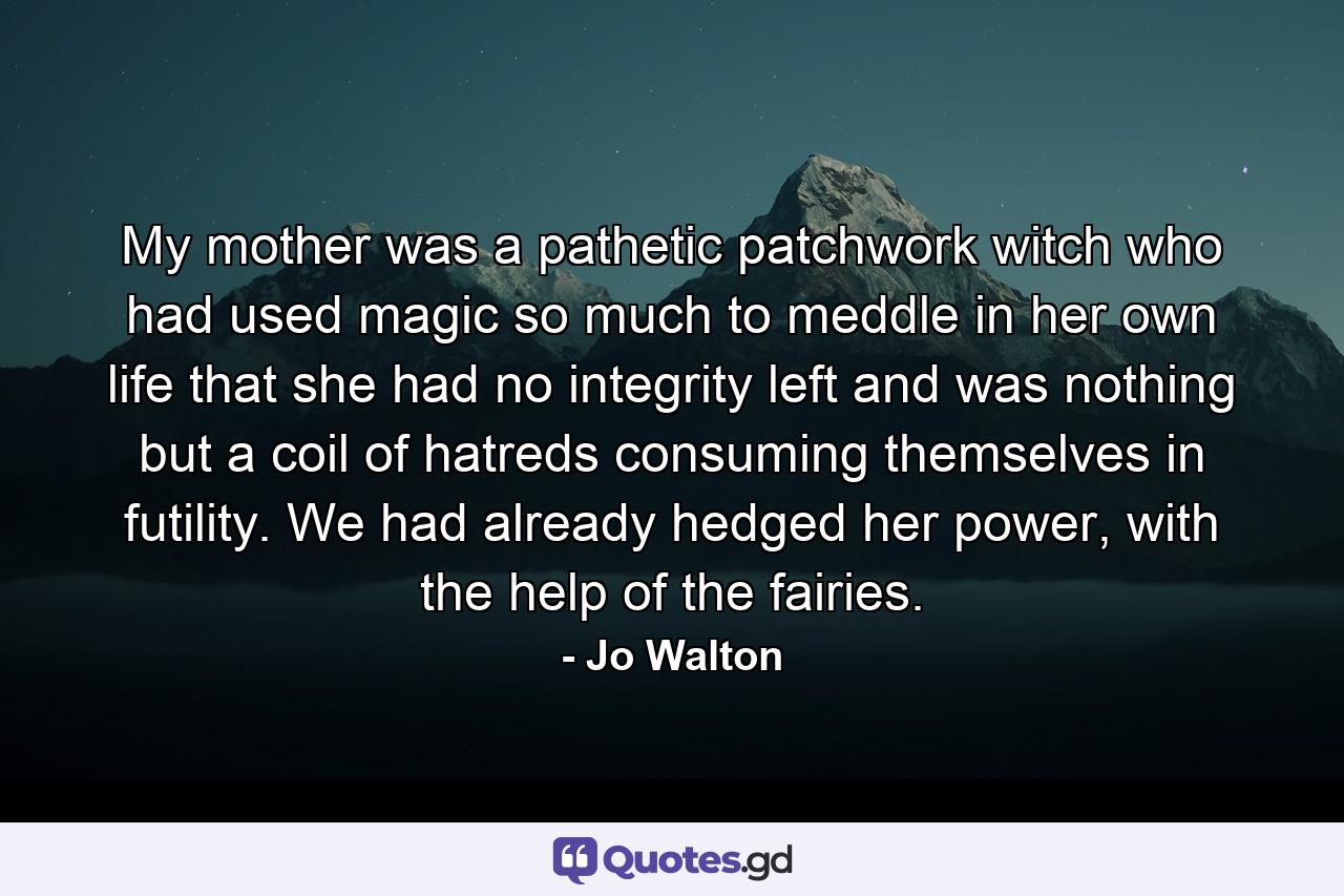 My mother was a pathetic patchwork witch who had used magic so much to meddle in her own life that she had no integrity left and was nothing but a coil of hatreds consuming themselves in futility. We had already hedged her power, with the help of the fairies. - Quote by Jo Walton