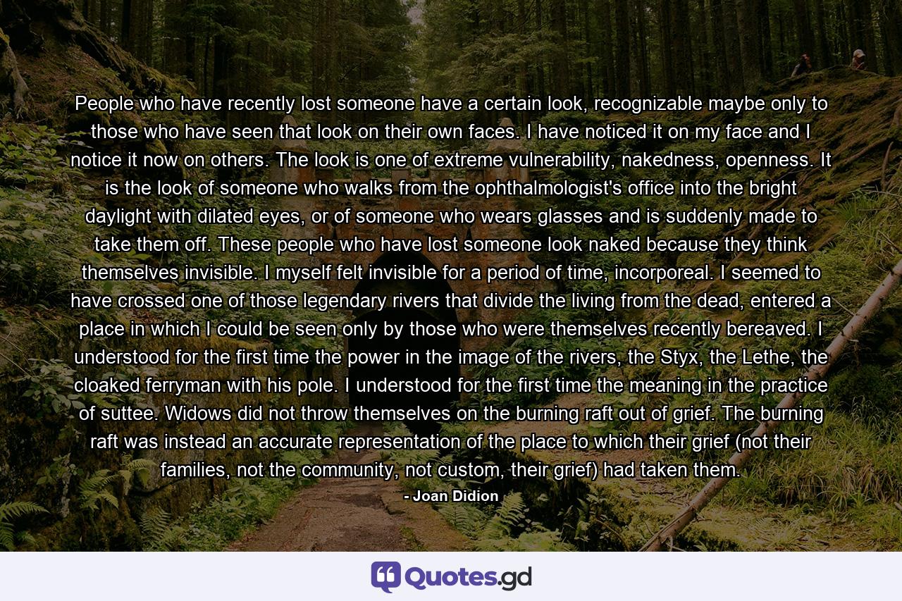 People who have recently lost someone have a certain look, recognizable maybe only to those who have seen that look on their own faces. I have noticed it on my face and I notice it now on others. The look is one of extreme vulnerability, nakedness, openness. It is the look of someone who walks from the ophthalmologist's office into the bright daylight with dilated eyes, or of someone who wears glasses and is suddenly made to take them off. These people who have lost someone look naked because they think themselves invisible. I myself felt invisible for a period of time, incorporeal. I seemed to have crossed one of those legendary rivers that divide the living from the dead, entered a place in which I could be seen only by those who were themselves recently bereaved. I understood for the first time the power in the image of the rivers, the Styx, the Lethe, the cloaked ferryman with his pole. I understood for the first time the meaning in the practice of suttee. Widows did not throw themselves on the burning raft out of grief. The burning raft was instead an accurate representation of the place to which their grief (not their families, not the community, not custom, their grief) had taken them. - Quote by Joan Didion